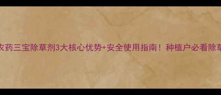 图片 🌱中化农药三宝除草剂3大核心优势+安全使用指南！种植户必看除草攻略🌾