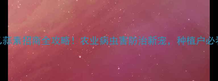 图片 🌱乙蒜素招商全攻略！农业病虫害防治新宠，种植户必看！