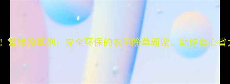 图片 🌱亲测有效！繁缕除草剂：安全环保的农田除草新宠，助你省心省力增收攻略1