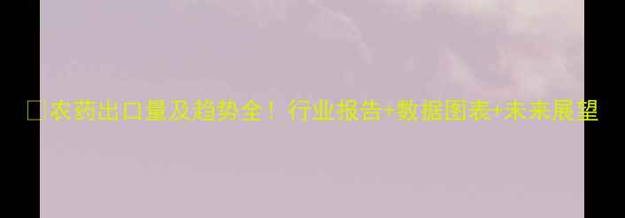 图片 🌱农药出口量及趋势全！行业报告+数据图表+未来展望