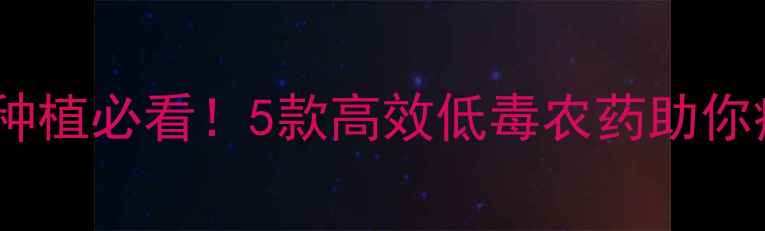 图片 🌱农药推荐｜科学种植必看！5款高效低毒农药助你病虫害防治不伤身1