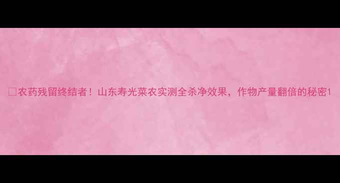 图片 🌱农药残留终结者！山东寿光菜农实测全杀净效果，作物产量翻倍的秘密1