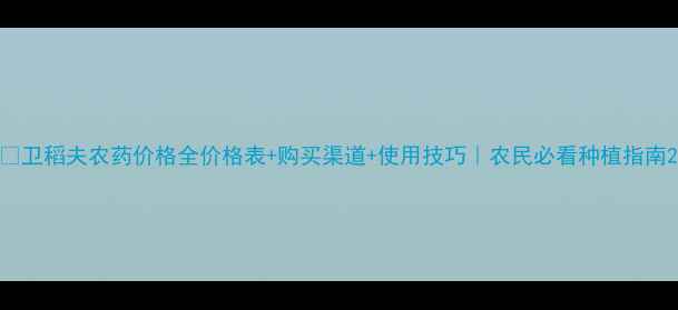图片 🌱卫稻夫农药价格全价格表+购买渠道+使用技巧｜农民必看种植指南2