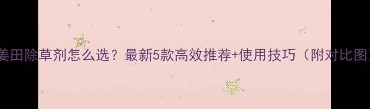 图片 🌱姜田除草剂怎么选？最新5款高效推荐+使用技巧（附对比图）2