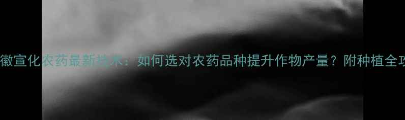 图片 🌱安徽宣化农药最新技术：如何选对农药品种提升作物产量？附种植全攻略1