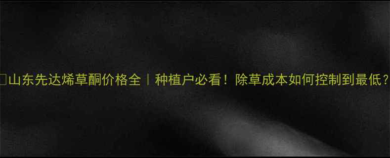 图片 🌱山东先达烯草酮价格全｜种植户必看！除草成本如何控制到最低？