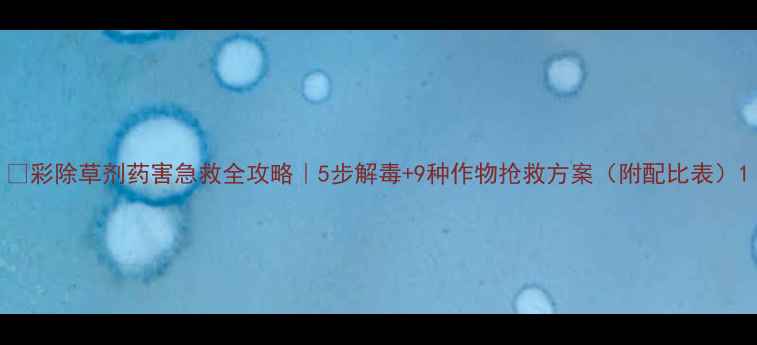 图片 🌱彩除草剂药害急救全攻略｜5步解毒+9种作物抢救方案（附配比表）1