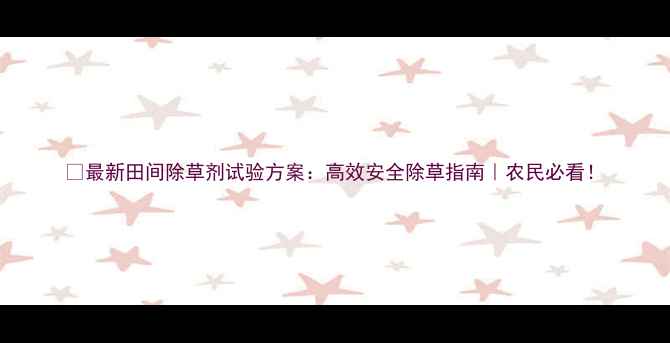 图片 🌱最新田间除草剂试验方案：高效安全除草指南｜农民必看！