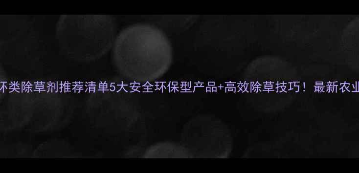图片 🌱有机杂环类除草剂推荐清单5大安全环保型产品+高效除草技巧！最新农业种植指南