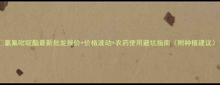 图片 🌱氯氟吡啶酯最新批发报价+价格波动+农药使用避坑指南（附种植建议）1