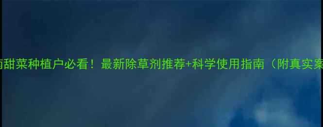 图片 🌱河南甜菜种植户必看！最新除草剂推荐+科学使用指南（附真实案例）1
