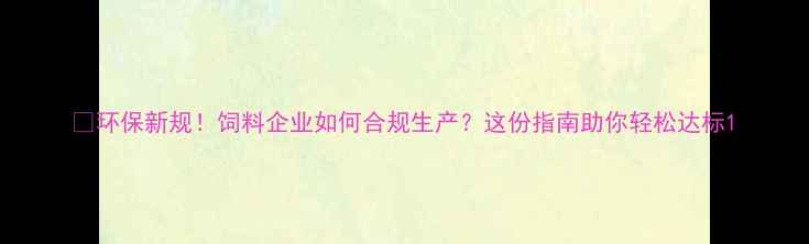 图片 🌱环保新规！饲料企业如何合规生产？这份指南助你轻松达标1