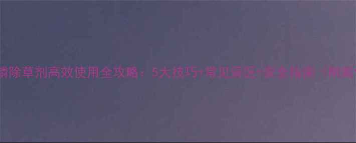 图片 🌱草安膦除草剂高效使用全攻略：5大技巧+常见误区+安全指南（附案例）🌱2