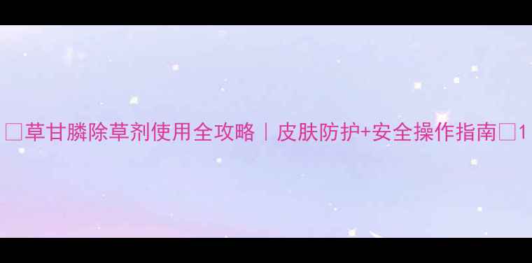 图片 🌱草甘膦除草剂使用全攻略｜皮肤防护+安全操作指南💡1