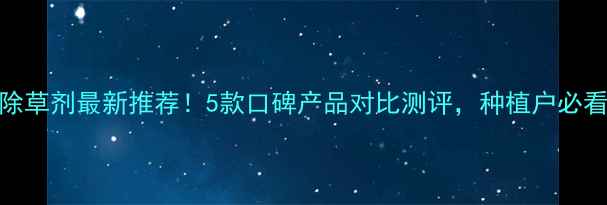 图片 🌱草甘膦除草剂最新推荐！5款口碑产品对比测评，种植户必看避坑指南