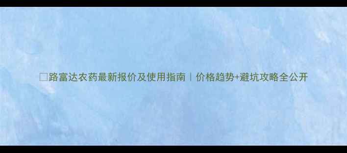 图片 🌱路富达农药最新报价及使用指南｜价格趋势+避坑攻略全公开