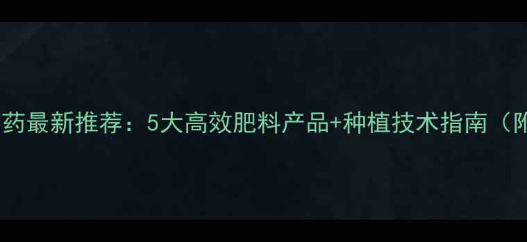 图片 🌱运城奇星农药最新推荐：5大高效肥料产品+种植技术指南（附使用对比）2