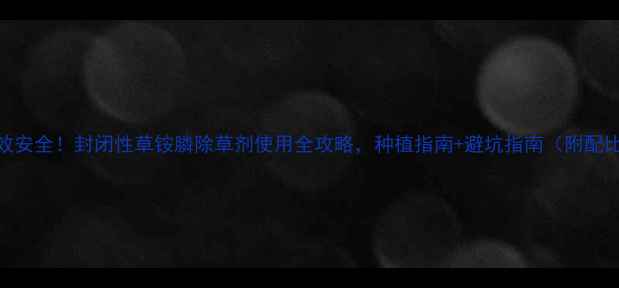 图片 🌱高效安全！封闭性草铵膦除草剂使用全攻略，种植指南+避坑指南（附配比表）