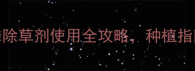 图片 🌱高效安全！封闭性草铵膦除草剂使用全攻略，种植指南+避坑指南（附配比表）1