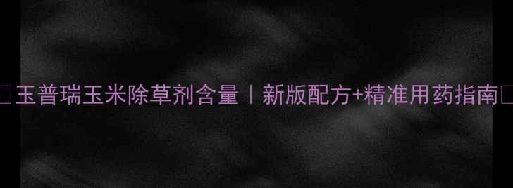 图片 🌽玉普瑞玉米除草剂含量｜新版配方+精准用药指南🌾