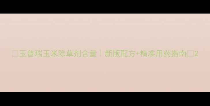 图片 🌽玉普瑞玉米除草剂含量｜新版配方+精准用药指南🌾2