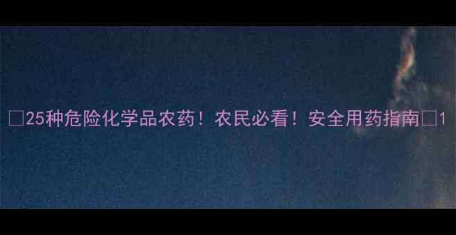 图片 🌾25种危险化学品农药！农民必看！安全用药指南🔥1