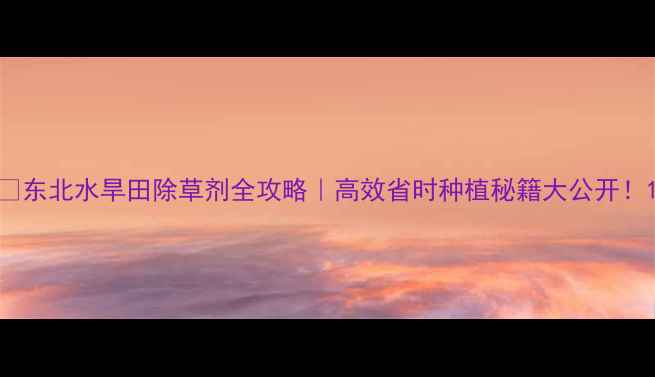 图片 🌾东北水旱田除草剂全攻略｜高效省时种植秘籍大公开！1