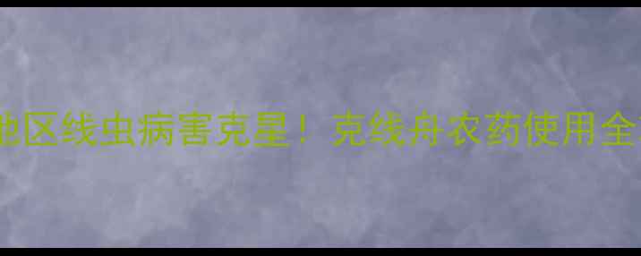 图片 🌾云南地区线虫病害克星！克线舟农药使用全攻略🌱1