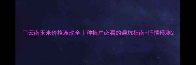 图片 🌾云南玉米价格波动全｜种植户必看的避坑指南+行情预测2