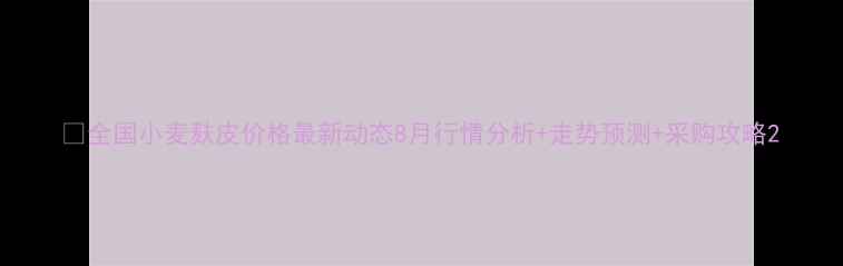 图片 🌾全国小麦麸皮价格最新动态8月行情分析+走势预测+采购攻略2