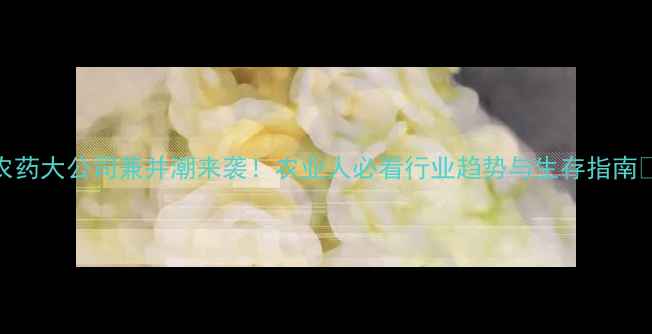 图片 🌾农药大公司兼并潮来袭！农业人必看行业趋势与生存指南🚜💼