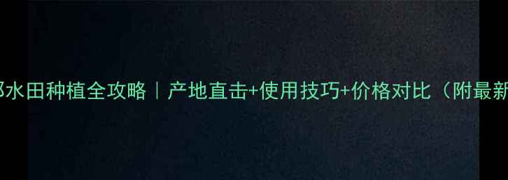 图片 🌾农药谷叉那水田种植全攻略｜产地直击+使用技巧+价格对比（附最新采购指南）2