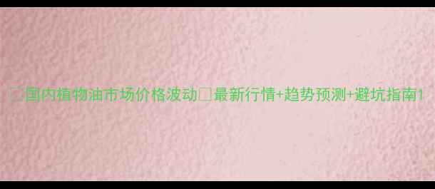 图片 🌾国内植物油市场价格波动🔥最新行情+趋势预测+避坑指南1