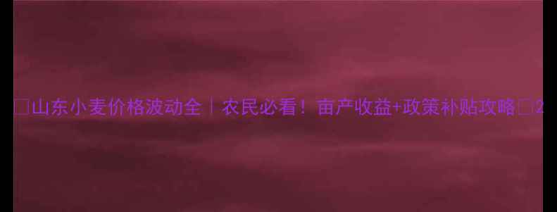 图片 🌾山东小麦价格波动全｜农民必看！亩产收益+政策补贴攻略🌾2