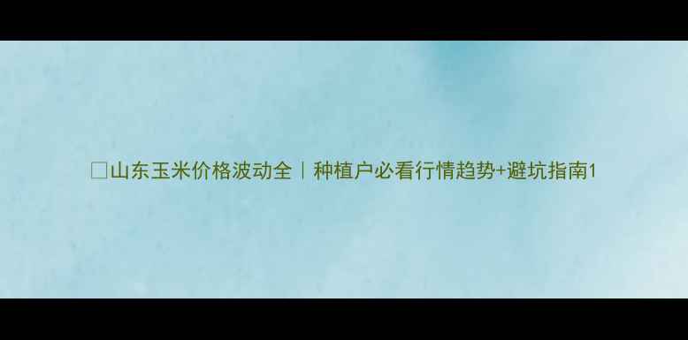 图片 🌾山东玉米价格波动全｜种植户必看行情趋势+避坑指南1