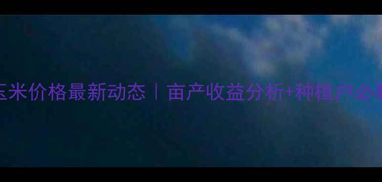 图片 🌾忻州市玉米价格最新动态｜亩产收益分析+种植户必看销售攻略