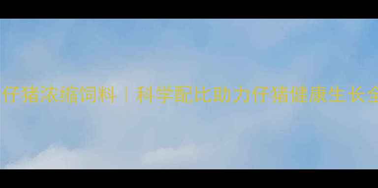 图片 🌾新希望仔猪浓缩饲料｜科学配比助力仔猪健康生长全攻略🌾1