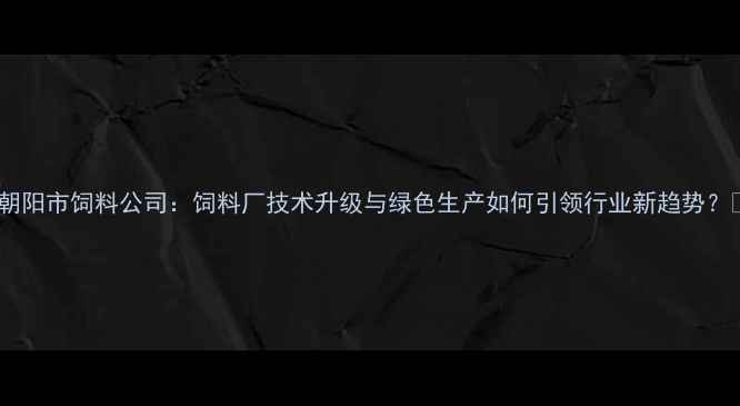 图片 🌾朝阳市饲料公司：饲料厂技术升级与绿色生产如何引领行业新趋势？🌾2