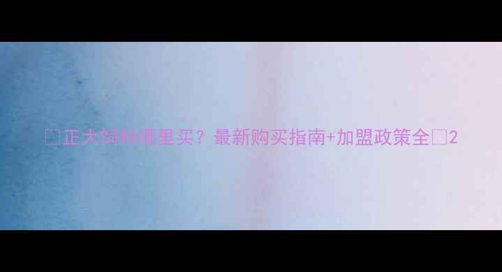 图片 🌾正大饲料哪里买？最新购买指南+加盟政策全🌾2