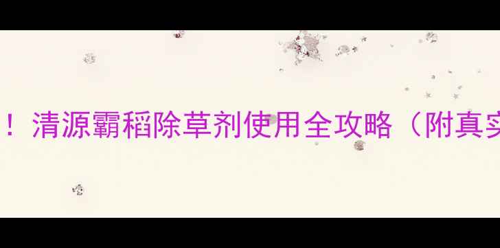图片 🌾水稻种植户必看！清源霸稻除草剂使用全攻略（附真实案例+避坑指南）