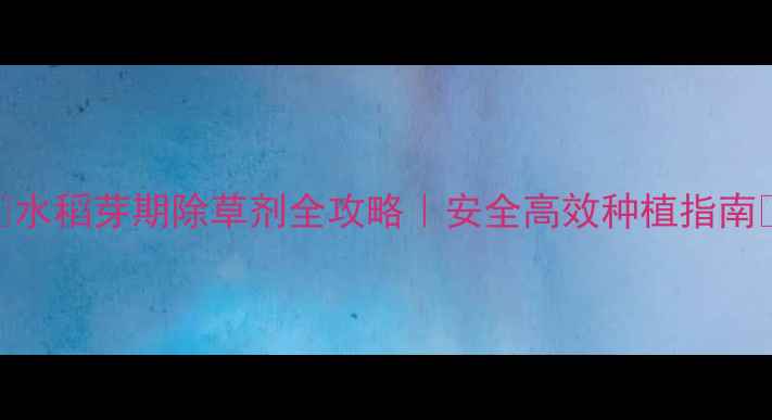 图片 🌾水稻芽期除草剂全攻略｜安全高效种植指南💧