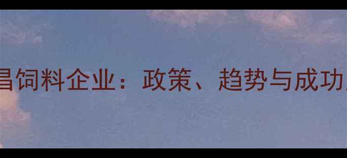 图片 🌾江西南昌饲料企业：政策、趋势与成功案例全🌾2