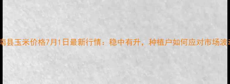 图片 🌾滦南县玉米价格7月1日最新行情：稳中有升，种植户如何应对市场波动？2