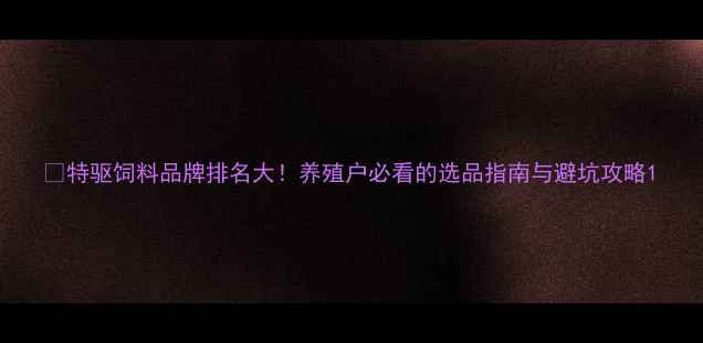 图片 🌾特驱饲料品牌排名大！养殖户必看的选品指南与避坑攻略1