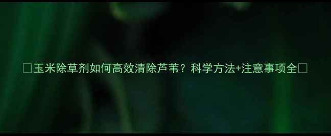 图片 🌾玉米除草剂如何高效清除芦苇？科学方法+注意事项全🌾