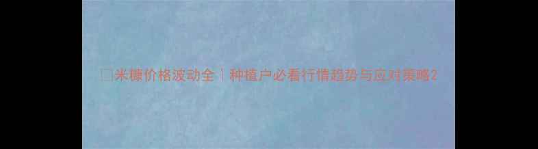图片 🌾米糠价格波动全｜种植户必看行情趋势与应对策略2