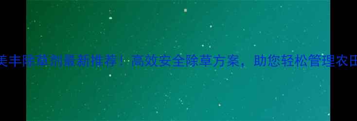 图片 🌾美丰除草剂最新推荐！高效安全除草方案，助您轻松管理农田🌾