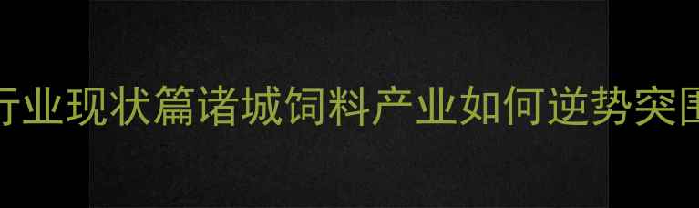 图片 🌾行业现状篇诸城饲料产业如何逆势突围？