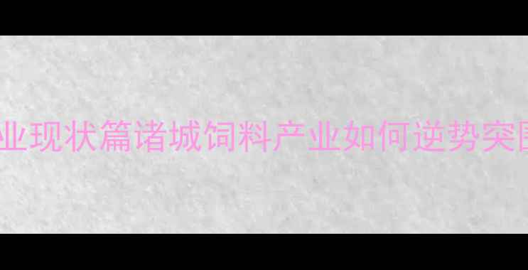 图片 🌾行业现状篇诸城饲料产业如何逆势突围？2