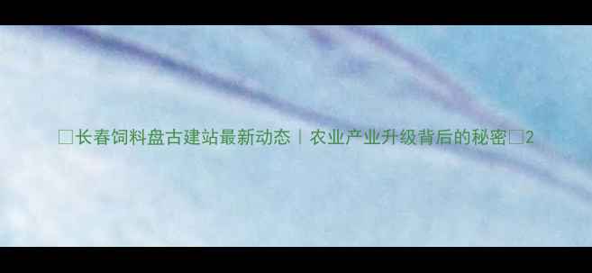 图片 🌾长春饲料盘古建站最新动态｜农业产业升级背后的秘密🔍2